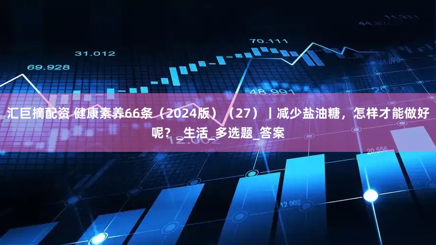 汇巨摘配资 健康素养66条（2024版）（27）丨减少盐油糖，怎样才能做好呢？_生活_多选题_答案