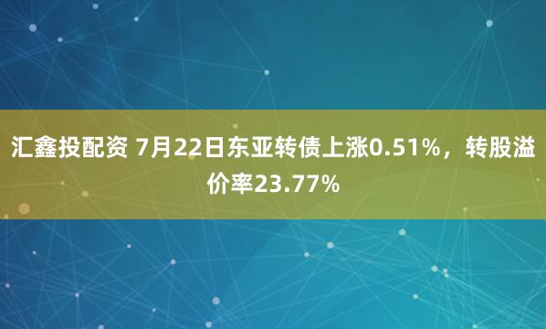 汇鑫投配资 7月22日东亚转债上涨0.51%，转股溢价率23.77%