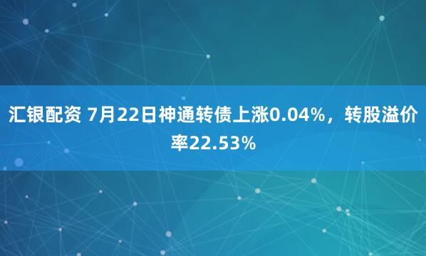 汇银配资 7月22日神通转债上涨0.04%，转股溢价率22.53%