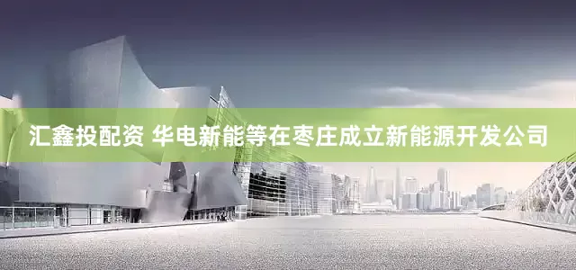 汇鑫投配资 华电新能等在枣庄成立新能源开发公司