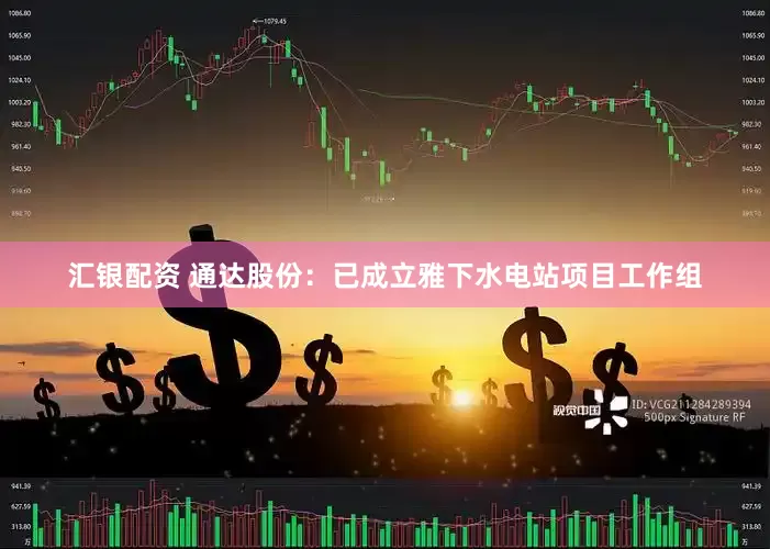 汇银配资 通达股份：已成立雅下水电站项目工作组